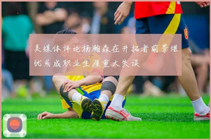 美媒体评论杨瀚森在开拓者前景堪忧或成职业生涯重大失误