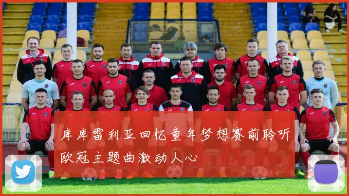 库库雷利亚回忆童年梦想赛前聆听欧冠主题曲激动人心