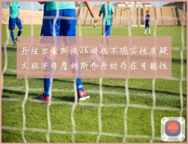 丹纽尔豪斯谈2K游戏不现实性质疑文班字母詹姆斯乔丹的存在可能性