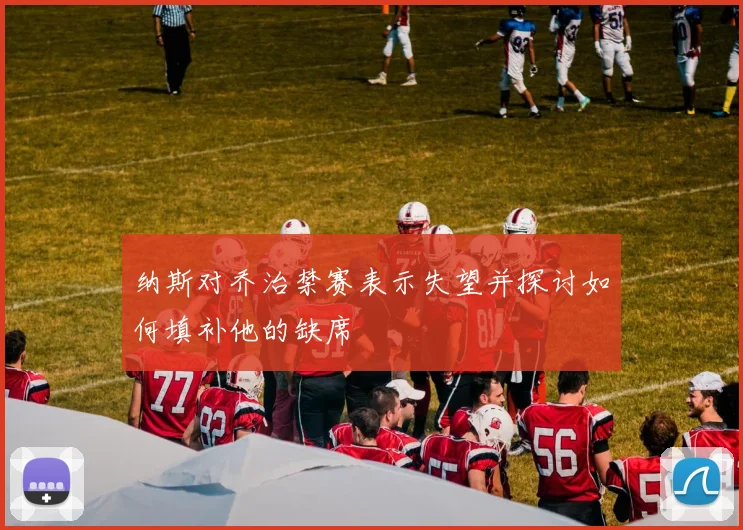 纳斯对乔治禁赛表示失望并探讨如何填补他的缺席