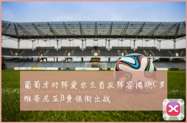 葡萄牙对阵爱尔兰首发阵容揭晓C罗维蒂尼亚B费领衔出战