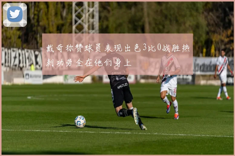 戴奇称赞球员表现出色3比0战胜热刺功劳全在他们身上