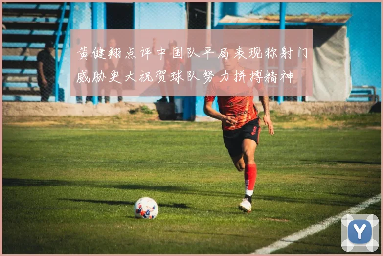 黄健翔点评中国队平局表现称射门威胁更大祝贺球队努力拼搏精神