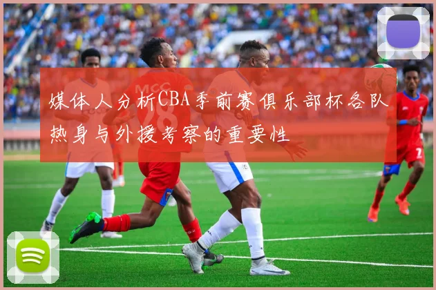 媒体人分析CBA季前赛俱乐部杯各队热身与外援考察的重要性