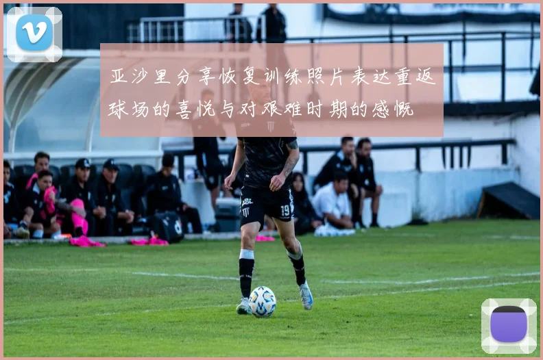 亚沙里分享恢复训练照片表达重返球场的喜悦与对艰难时期的感慨