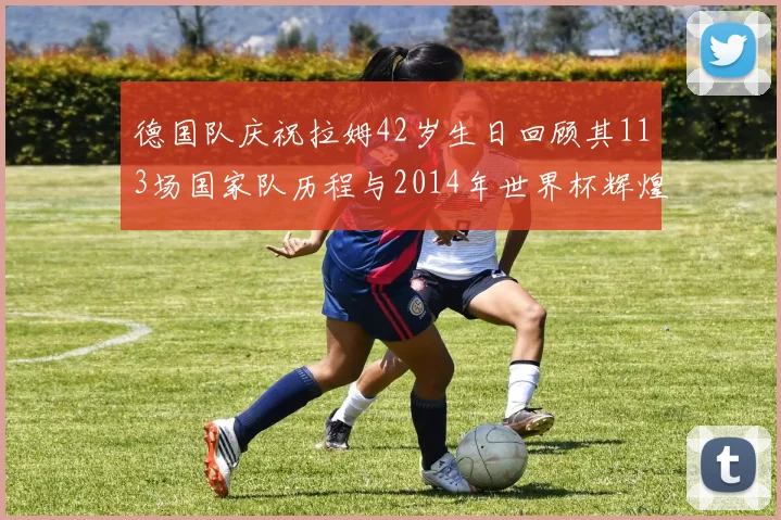 德国队庆祝拉姆42岁生日回顾其113场国家队历程与2014年世界杯辉煌