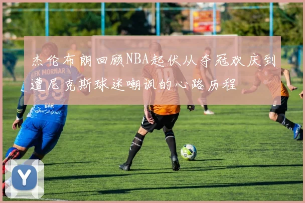 杰伦布朗回顾NBA起伏从夺冠欢庆到遭尼克斯球迷嘲讽的心路历程