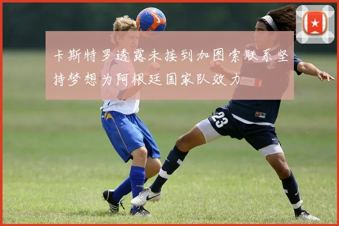 卡斯特罗透露未接到加图索联系坚持梦想为阿根廷国家队效力