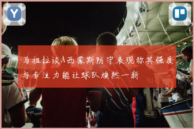 马祖拉谈A西蒙斯防守表现称其强度与专注力能让球队焕然一新