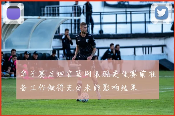 华子赛后坦言篮网表现更佳赛前准备工作做得充分未能影响结果