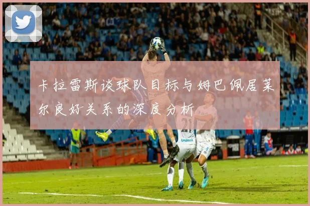 卡拉雷斯谈球队目标与姆巴佩居莱尔良好关系的深度分析