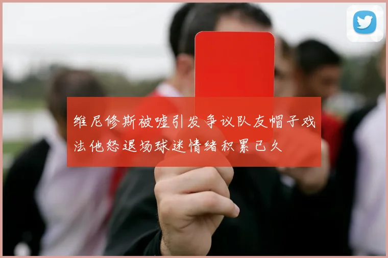 维尼修斯被嘘引发争议队友帽子戏法他怒退场球迷情绪积累已久