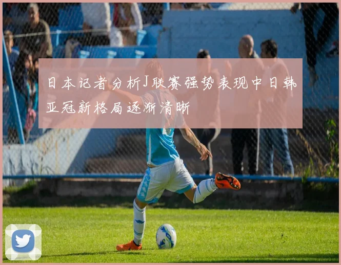 日本记者分析J联赛强势表现中日韩亚冠新格局逐渐清晰