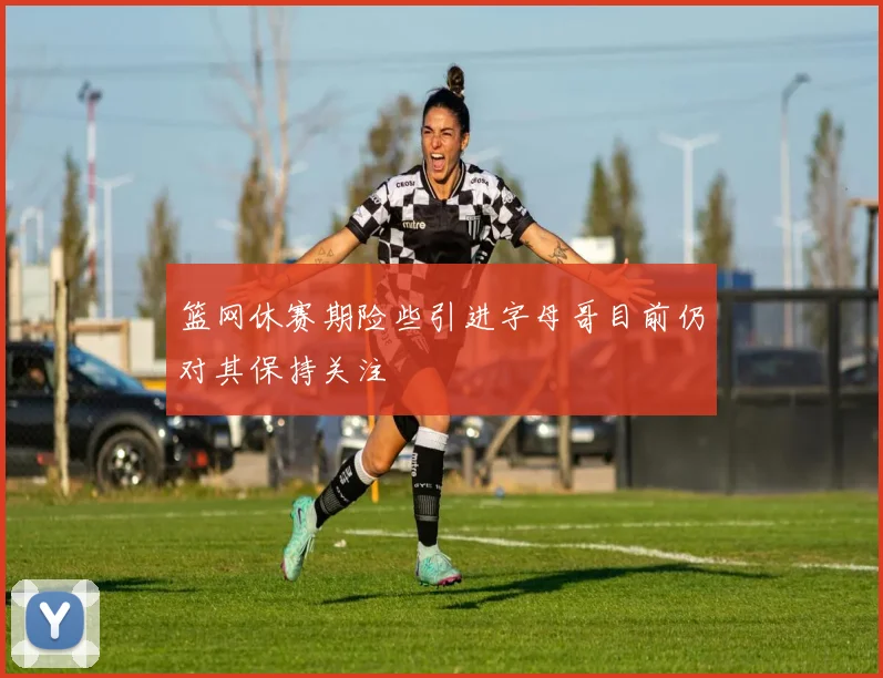 篮网休赛期险些引进字母哥目前仍对其保持关注